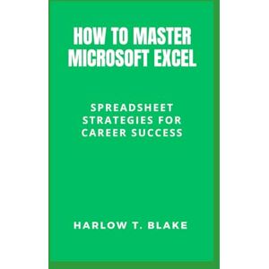 BLAKE, HARLOW T. HOW TO MASTER MICROSOFT EXCEL: Spreadsheet Strategies for Career Success BLAKE, HARLOW T. HOW TO MASTER MICROSOFT EXCEL: Spreadsheet Strategies for Career Success