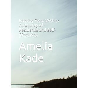 Kade, Amelia Healing From Within: A Journey of Resilience and Self-Discovery Kade, Amelia Healing From Within: A Journey of Resilience and Self-Discovery