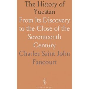 Charles Saint John, Fancourt The History of Yucatan: From Its Discovery to the Close of the Seventeenth Century Charles Saint John, Fancourt The History of Yucatan: From Its Discovery to the Close of the Seventeenth Century