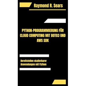 R. Sears, Raymond PYTHON-PROGRAMMIERUNG FÜR CLOUD COMPUTING MIT BOTO3 UND AWS SDK: Bereitstellen skalierbarer Anwendungen mit Python R. Sears, Raymond PYTHON-PROGRAMMIERUNG FÜR CLOUD COMPUTING MIT BOTO3 UND AWS SDK: Bereitstellen skalierbarer Anwendungen mit Python