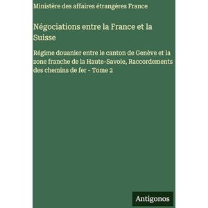 Ministère Des Affaires Étrangères Négociations entre la France et la Suisse: Régime douanier entre le canton de Genève et la zone franche de la Haute-Savoie, Raccordements des chemins de fer Tome 2 Ministère Des Affaires Étrangères Négociations entre la France et la Suisse: Régime douanier entre le canton de Genève et la zone franche de la Haute-Savoie, Raccordements des chemins de fer Tome 2