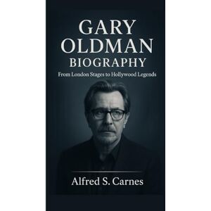 S. Carnes, Alfred GARY OLDMAN BIOGRAPHY: From London Stages to Hollywood Legends S. Carnes, Alfred GARY OLDMAN BIOGRAPHY: From London Stages to Hollywood Legends