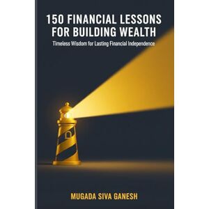 SIVA GANESH, MUGADA 150 Financial Lessons for Building Wealth: Timeless Wisdom for Lasting Financial Independence SIVA GANESH, MUGADA 150 Financial Lessons for Building Wealth: Timeless Wisdom for Lasting Financial Independence