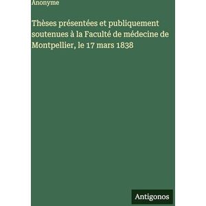 Anonyme Thèses présentées et publiquement soutenues à la Faculté de médecine de Montpellier, le 17 mars 1838 Anonyme Thèses présentées et publiquement soutenues à la Faculté de médecine de Montpellier, le 17 mars 1838