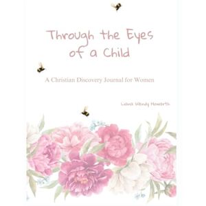 Howarth, Liana Wendy THROUGH THE EYES OF A CHILD: A Christian Discovery Journal for Women Howarth, Liana Wendy THROUGH THE EYES OF A CHILD: A Christian Discovery Journal for Women