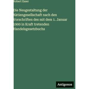 Esser, Robert Die Neugestaltung der Aktiengesellschaft nach den Vorschriften des mit dem 1. Januar 1900 in Kraft tretenden Handelsgesetzbuchs Esser, Robert Die Neugestaltung der Aktiengesellschaft nach den Vorschriften des mit dem 1. Januar 1900 in Kraft tretenden Handelsgesetzbuchs
