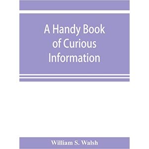 S Walsh, William A handy book of curious information: comprising strange happenings in the life of men and animals, odd statistics, extraordinary phenomena and out of ... facts concerning the wonderlands of the earth S Walsh, William A handy book of curious information: comprising strange happenings in the life of men and animals, odd statistics, extraordinary phenomena and out of ... facts concerning the wonderlands of the earth