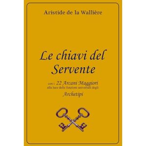 de la Wallière, Aristide Le chiavi del Servente: con i 22 Arcani maggiori alla luce delle funzioni universali degli Archetipi de la Wallière, Aristide Le chiavi del Servente: con i 22 Arcani maggiori alla luce delle funzioni universali degli Archetipi