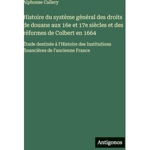 Callery, Alphonse Histoire du système général des droits de douane aux 16e et 17e siècles et des réformes de Colbert en 1664: Étude destinée à l'Histoire des Institutions financières de l'ancienne France Callery, Alphonse Histoire du système général des droits de douane aux 16e et 17e siècles et des réformes de Colbert en 1664: Étude destinée à l'Histoire des Institutions financières de l'ancienne France