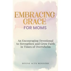 Ministry, Divine ACTS Embracing Grace for Moms: An Encouraging Devotional to Strengthen and Grow Faith in Times of Overwhelm Ministry, Divine ACTS Embracing Grace for Moms: An Encouraging Devotional to Strengthen and Grow Faith in Times of Overwhelm