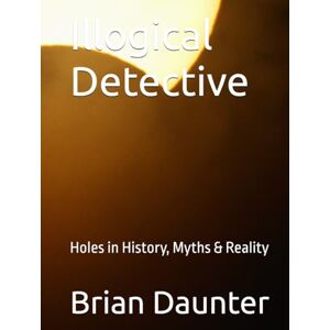 Daunter, Dr. Brian Illogical Detective: Holes in History, Myths & Reality Daunter, Dr. Brian Illogical Detective: Holes in History, Myths & Reality