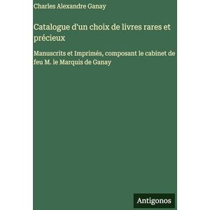Ganay, Charles Alexandre Catalogue d'un choix de livres rares et précieux: Manuscrits et Imprimés, composant le cabinet de feu M. le Marquis de Ganay Ganay, Charles Alexandre Catalogue d'un choix de livres rares et précieux: Manuscrits et Imprimés, composant le cabinet de feu M. le Marquis de Ganay