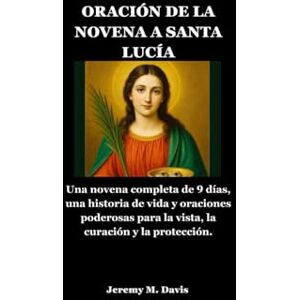 Davis, Jeremy M. ORACIÓN DE LA NOVENA A SANTA LUCÍA: Una novena completa de 9 días, una historia de vida y oraciones poderosas para la vista, la curación y la protección. Davis, Jeremy M. ORACIÓN DE LA NOVENA A SANTA LUCÍA: Una novena completa de 9 días, una historia de vida y oraciones poderosas para la vista, la curación y la protección.