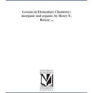 Michigan Historical Reprint Series Lessons in elementary chemistry: inorganic and organic. By Henry E. Roscoe ... Michigan Historical Reprint Series Lessons in elementary chemistry: inorganic and organic. By Henry E. Roscoe ...