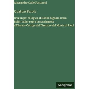 Fustinoni, Alessandro Carlo Quattro Parole: Con un po' di logica al Nobile Signore Carlo Balbi-Valier sopra la sua risposta all'Errata-Corrige del Direttore del Monte di Pietà Fustinoni, Alessandro Carlo Quattro Parole: Con un po' di logica al Nobile Signore Carlo Balbi-Valier sopra la sua risposta all'Errata-Corrige del Direttore del Monte di Pietà