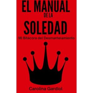 Gardiol Carvajal, Carolina EL MANUAL DE LA SOLEDAD: Mi Bitácora del Desmantelamiento: De la Crisis a la Soberanía Absoluta. Gardiol Carvajal, Carolina EL MANUAL DE LA SOLEDAD: Mi Bitácora del Desmantelamiento: De la Crisis a la Soberanía Absoluta.