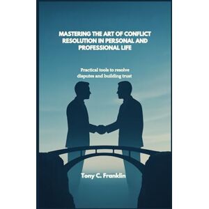C. Franklin, Tony MASTERING THE ART OF CONFLICT RESOLUTION IN PERSONAL AND PROFESSIONAL LIFE: Practical tools to resolve disputes and building trust C. Franklin, Tony MASTERING THE ART OF CONFLICT RESOLUTION IN PERSONAL AND PROFESSIONAL LIFE: Practical tools to resolve disputes and building trust