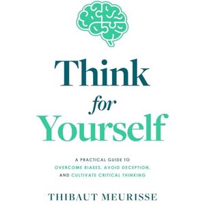 Meurisse, Thibaut Think For Yourself: A Practical Guide to Overcome Biases, Avoid Deception, and Cultivate Critical Thinking Meurisse, Thibaut Think For Yourself: A Practical Guide to Overcome Biases, Avoid Deception, and Cultivate Critical Thinking