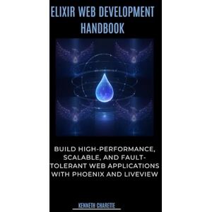 Charette, Kenneth Elixir Web Development Handbook: Build High-Performance, Scalable, and Fault-Tolerant Web Applications with Phoenix and LiveView Charette, Kenneth Elixir Web Development Handbook: Build High-Performance, Scalable, and Fault-Tolerant Web Applications with Phoenix and LiveView