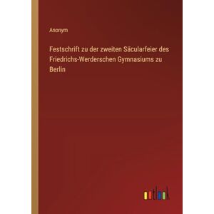 Anonym Festschrift zu der zweiten Säcularfeier des Friedrichs-Werderschen Gymnasiums zu Berlin Anonym Festschrift zu der zweiten Säcularfeier des Friedrichs-Werderschen Gymnasiums zu Berlin