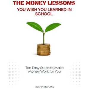 Pletenets, Ihor The Money Lessons You Wish You Learned in School: Ten Easy Steps to Make Money Work for You Pletenets, Ihor The Money Lessons You Wish You Learned in School: Ten Easy Steps to Make Money Work for You