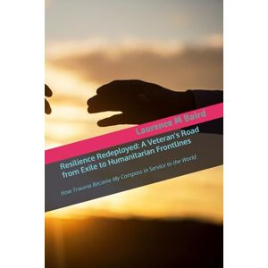 Baird, Laurence Resilience Redeployed: A Veteran’s Road from Exile to Humanitarian Frontlines: How Trauma Became My Compass in Service to the World Baird, Laurence Resilience Redeployed: A Veteran’s Road from Exile to Humanitarian Frontlines: How Trauma Became My Compass in Service to the World