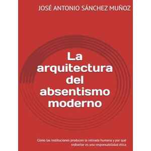 SÁNCHEZ MUÑOZ, JOSÉ ANTONIO La arquitectura del absentismo moderno: Cómo las instituciones producen la retirada humana y por qué rediseñar es una responsabilidad ética SÁNCHEZ MUÑOZ, JOSÉ ANTONIO La arquitectura del absentismo moderno: Cómo las instituciones producen la retirada humana y por qué rediseñar es una responsabilidad ética