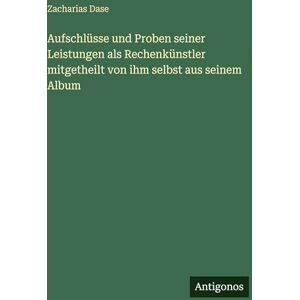 Dase, Zacharias Aufschlüsse und Proben seiner Leistungen als Rechenkünstler mitgetheilt von ihm selbst aus seinem Album Dase, Zacharias Aufschlüsse und Proben seiner Leistungen als Rechenkünstler mitgetheilt von ihm selbst aus seinem Album