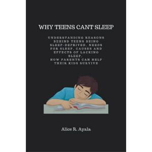 R. Ayala, Alice Why Teens Can't Sleep: Understanding reasons behind teens being sleep-deprived, needs for sleep, causes and effects of lacking sleep, How parents can help their kids survive R. Ayala, Alice Why Teens Can't Sleep: Understanding reasons behind teens being sleep-deprived, needs for sleep, causes and effects of lacking sleep, How parents can help their kids survive