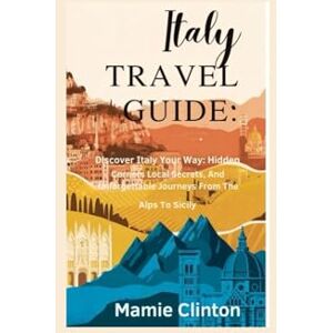 Clinton, Mamie ITALY TRAVEL GUIDE: Discover Italy Your Way: Hidden Corners, Local Secrets, And Unforgettable Journeys From The Alps To Sicily Clinton, Mamie ITALY TRAVEL GUIDE: Discover Italy Your Way: Hidden Corners, Local Secrets, And Unforgettable Journeys From The Alps To Sicily