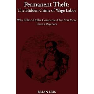 Eris, Brian Permanent Theft: The Hidden Crime of Wage Labor: Why Billion-Dollar Companies Owe You More Than a Paycheck Eris, Brian Permanent Theft: The Hidden Crime of Wage Labor: Why Billion-Dollar Companies Owe You More Than a Paycheck