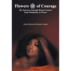 Uzoma, Juliet Ifeyinwa Nkiruka Flowers of Courage: My Journey through Breast Cancer from Weakness to Power Uzoma, Juliet Ifeyinwa Nkiruka Flowers of Courage: My Journey through Breast Cancer from Weakness to Power
