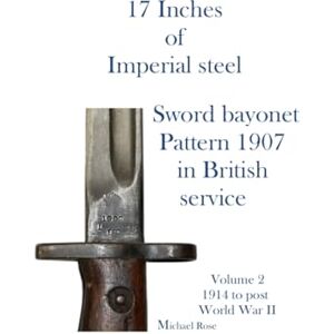 Rose, Mr Michael 17 Inches of imperial Steel. Sword bayonet Pattern 1907 in British service.: Volume 2 1914 to post World War II Rose, Mr Michael 17 Inches of imperial Steel. Sword bayonet Pattern 1907 in British service.: Volume 2 1914 to post World War II