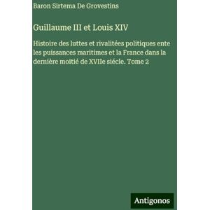de Grovestins, Baron Sirtema Guillaume III et Louis XIV: Histoire des luttes et rivalitées politiques ente les puissances maritimes et la France dans la dernière moitié de XVIIe siécle. Tome 2 de Grovestins, Baron Sirtema Guillaume III et Louis XIV: Histoire des luttes et rivalitées politiques ente les puissances maritimes et la France dans la dernière moitié de XVIIe siécle. Tome 2