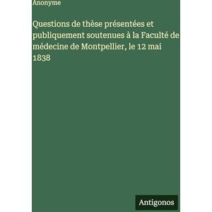 Anonyme Questions de thèse présentées et publiquement soutenues à la Faculté de médecine de Montpellier, le 12 mai 1838 Anonyme Questions de thèse présentées et publiquement soutenues à la Faculté de médecine de Montpellier, le 12 mai 1838