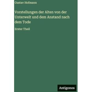 Hofmann, Gustav Vorstellungen der Alten von der Unterwelt und dem Anstand nach dem Tode: Erster Theil Hofmann, Gustav Vorstellungen der Alten von der Unterwelt und dem Anstand nach dem Tode: Erster Theil