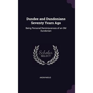 Anonymous Dundee and Dundonians Seventy Years Ago: Being Personal Reminiscences of an Old Dundonian Anonymous Dundee and Dundonians Seventy Years Ago: Being Personal Reminiscences of an Old Dundonian