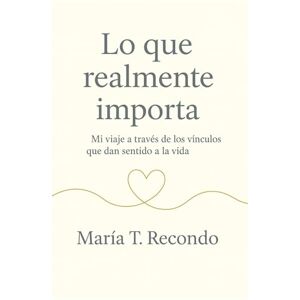 Recondo, Maria T. Lo que realmente importa: Mi viaje a través de los vínculos que dan sentido a la vida Recondo, Maria T. Lo que realmente importa: Mi viaje a través de los vínculos que dan sentido a la vida