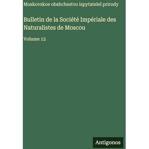 Moskovskoe Obshchestvo Bulletin de la Société Impériale des Naturalistes de Moscou: Volume 12 Moskovskoe Obshchestvo Bulletin de la Société Impériale des Naturalistes de Moscou: Volume 12