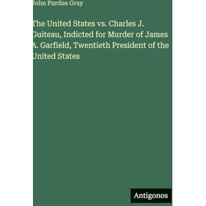 Gray, John Purdue The United States vs. Charles J. Guiteau, Indicted for Murder of James A. Garfield, Twentieth President of the United States Gray, John Purdue The United States vs. Charles J. Guiteau, Indicted for Murder of James A. Garfield, Twentieth President of the United States