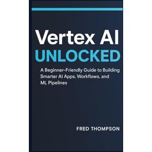 THOMPSON, FRED Vertex AI Unlocked: A Beginner-Friendly Guide to Building Smarter AI Apps, Workflows, and ML Pipelines THOMPSON, FRED Vertex AI Unlocked: A Beginner-Friendly Guide to Building Smarter AI Apps, Workflows, and ML Pipelines