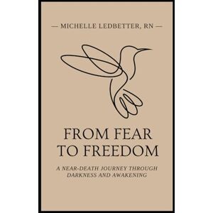 Ledbetter RN, Michelle From Fear to Freedom: A Near-Death Journey Through Darkness and Awakening Ledbetter RN, Michelle From Fear to Freedom: A Near-Death Journey Through Darkness and Awakening