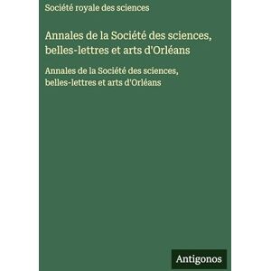Société Royale Des Sciences Annales de la Société des sciences, belles-lettres et arts d'Orléans: Annales de la Société des sciences, belles-lettres et arts d'Orléans Société Royale Des Sciences Annales de la Société des sciences, belles-lettres et arts d'Orléans: Annales de la Société des sciences, belles-lettres et arts d'Orléans