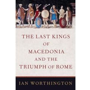 Worthington, Ian The Last Kings of Macedonia and the Triumph of Rome Worthington, Ian The Last Kings of Macedonia and the Triumph of Rome