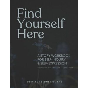 Liu Ph.D., Joey Yung-Jun Find Yourself Here: A Story Workbook for Self-Inquiry & Self-Expression *Towards Collective Liberation* Liu Ph.D., Joey Yung-Jun Find Yourself Here: A Story Workbook for Self-Inquiry & Self-Expression *Towards Collective Liberation*