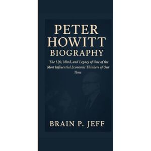 P. Jeff, Brain PETER HOWITT BIOGRAPHY: The Life, Mind, and Legacy of One of the Most Influential Economic Thinkers of Our Time P. Jeff, Brain PETER HOWITT BIOGRAPHY: The Life, Mind, and Legacy of One of the Most Influential Economic Thinkers of Our Time