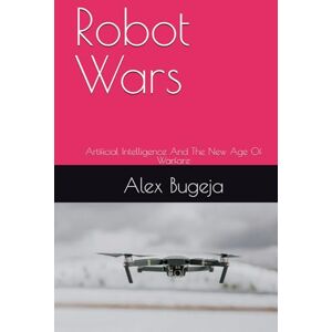 Bugeja, Dr Alex Robot Wars: Artificial Intelligence And The New Age Of Warfare Bugeja, Dr Alex Robot Wars: Artificial Intelligence And The New Age Of Warfare