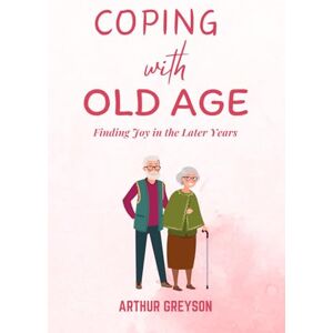 Greyson, Arthur Coping with Old Age: Finding Joy in the Later Years Greyson, Arthur Coping with Old Age: Finding Joy in the Later Years