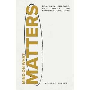 Rivera, Moises D Mind On What Matters: How Pain, Purpose, and Focus Can Rewrite Your Future Rivera, Moises D Mind On What Matters: How Pain, Purpose, and Focus Can Rewrite Your Future