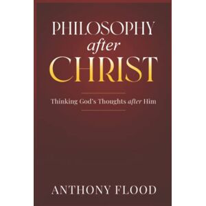 Flood, Anthony Philosophy after Christ: Thinking God's Thoughts after Him Flood, Anthony Philosophy after Christ: Thinking God's Thoughts after Him